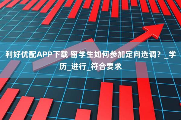 利好优配APP下载 留学生如何参加定向选调?_学历_进行_符合要求