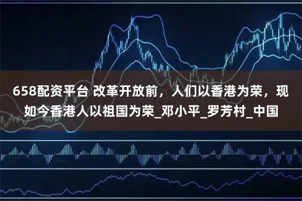 658配资平台 改革开放前，人们以香港为荣，现如今香港人以祖国为荣_邓小平_罗芳村_中国
