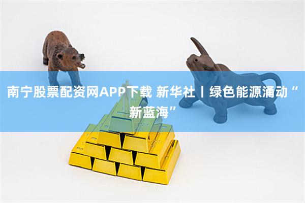 南宁股票配资网APP下载 新华社丨绿色能源涌动“新蓝海”