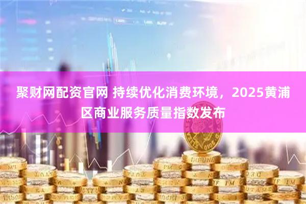 聚财网配资官网 持续优化消费环境,2025黄浦区商业服务质量指数发布