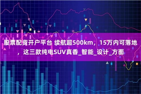 股票配资开户平台 续航超500km,15万内可落地,这三款纯电SUV真香_智能_设计_方面
