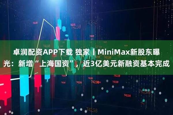 卓润配资APP下载 独家丨MiniMax新股东曝光：新增“上海国资”，近3亿美元新融资基本完成