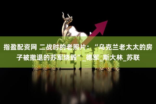 指盈配资网 二战时的老照片:“乌克兰老太太的房子被撤退的苏军烧毁”_德军_斯大林_苏联