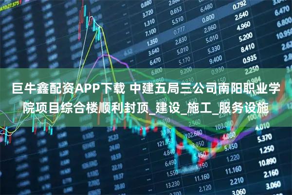 巨牛鑫配资APP下载 中建五局三公司南阳职业学院项目综合楼顺利封顶_建设_施工_服务设施