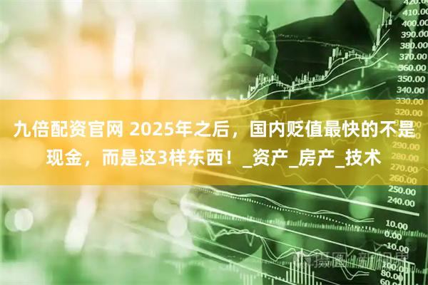九倍配资官网 2025年之后,国内贬值最快的不是现金,而是这3样东西!_资产_房产_技术