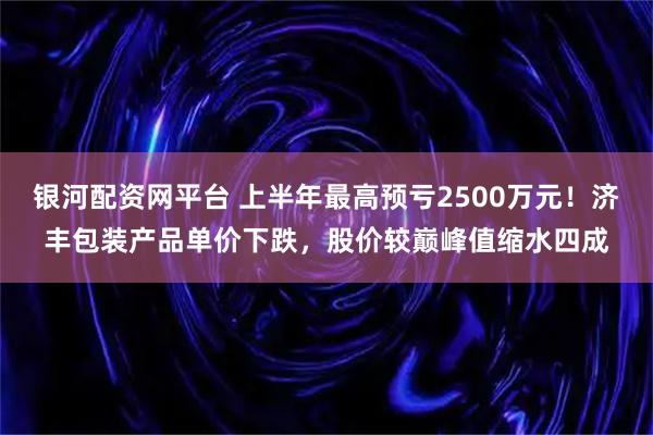 银河配资网平台 上半年最高预亏2500万元！济丰包装产品单价下跌，股价较巅峰值缩水四成