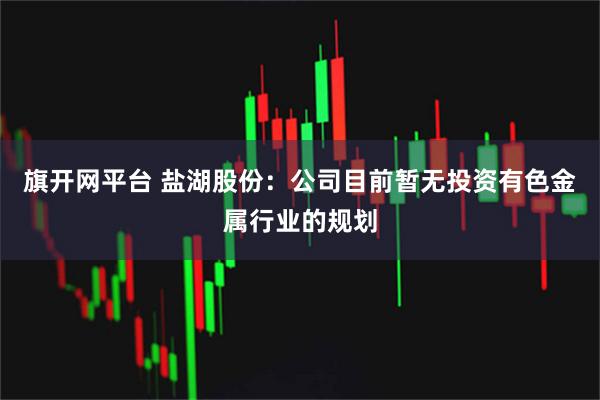 旗开网平台 盐湖股份：公司目前暂无投资有色金属行业的规划