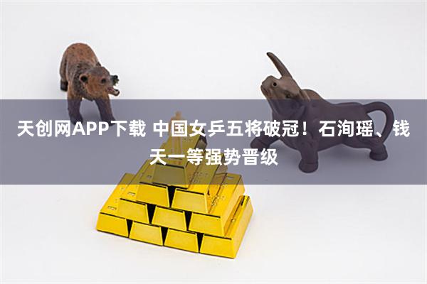 天创网APP下载 中国女乒五将破冠！石洵瑶、钱天一等强势晋级