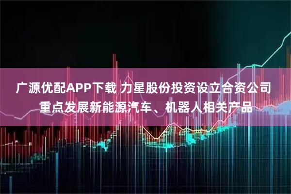 广源优配APP下载 力星股份投资设立合资公司 重点发展新能源汽车、机器人相关产品