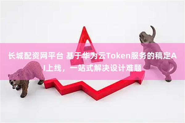 长城配资网平台 基于华为云Token服务的稿定AI上线,一站式解决设计难题