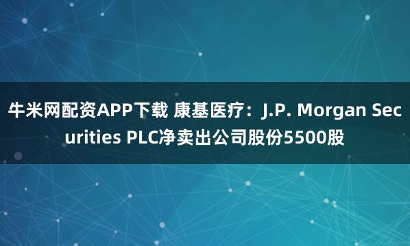 牛米网配资APP下载 康基医疗：J.P. Morgan Securities PLC净卖出公司股份5500股