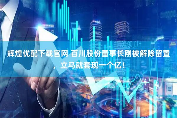 辉煌优配下载官网 百川股份董事长刚被解除留置,立马就套现一个亿!