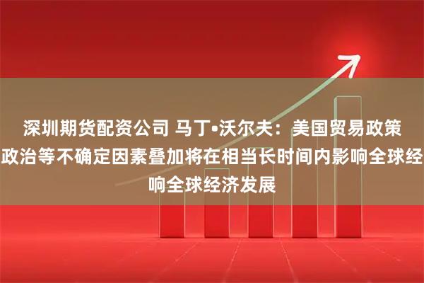 深圳期货配资公司 马丁•沃尔夫:美国贸易政策和地缘政治等不确定因素叠加将在相当长时间内影响全球经济发展