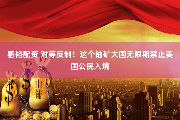 驷裕配资 对等反制!这个铀矿大国无限期禁止美国公民入境