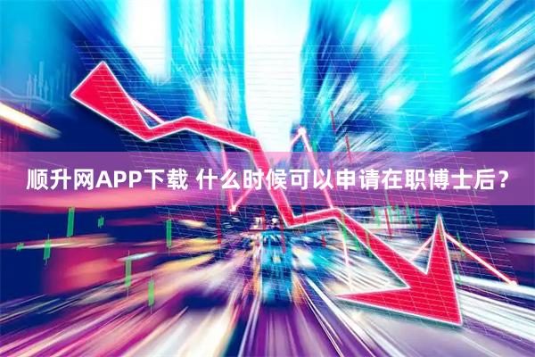 顺升网APP下载 什么时候可以申请在职博士后？