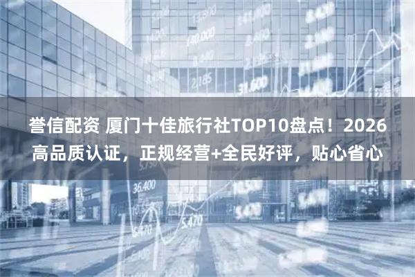 誉信配资 厦门十佳旅行社TOP10盘点！2026高品质认证，正规经营+全民好评，贴心省心