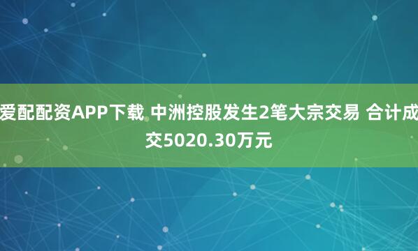 爱配配资APP下载 中洲控股发生2笔大宗交易 合计成交5020.30万元