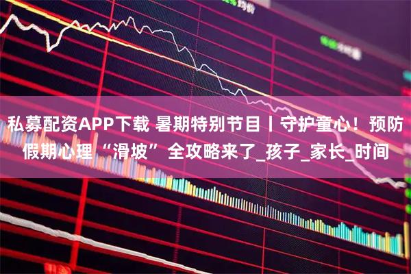 私募配资APP下载 暑期特别节目丨守护童心！预防假期心理 “滑坡” 全攻略来了_孩子_家长_时间
