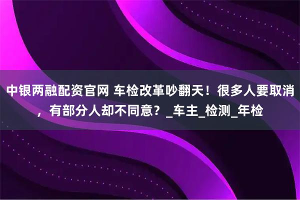 中银两融配资官网 车检改革吵翻天！很多人要取消，有部分人却不同意？_车主_检测_年检