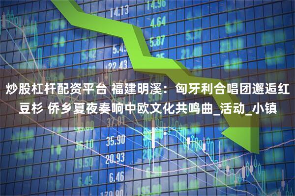 炒股杠杆配资平台 福建明溪:匈牙利合唱团邂逅红豆杉 侨乡夏夜奏响中欧文化共鸣曲_活动_小镇