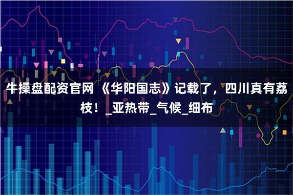 牛操盘配资官网 《华阳国志》记载了,四川真有荔枝!_亚热带_气候_细布