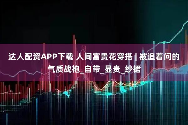 达人配资APP下载 人间富贵花穿搭 | 被追着问的气质战袍_自带_显贵_纱裙