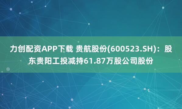 力创配资APP下载 贵航股份(600523.SH)：股东贵阳工投减持61.87万股公司股份