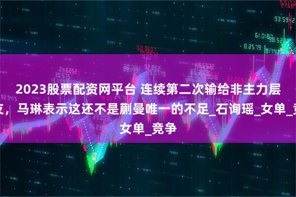 2023股票配资网平台 连续第二次输给非主力层队友,马琳表示这还不是蒯曼唯一的不足_石询瑶_女单_竞争