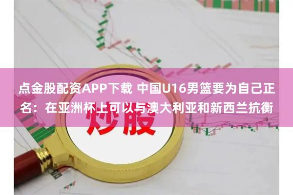点金股配资APP下载 中国U16男篮要为自己正名：在亚洲杯上可以与澳大利亚和新西兰抗衡