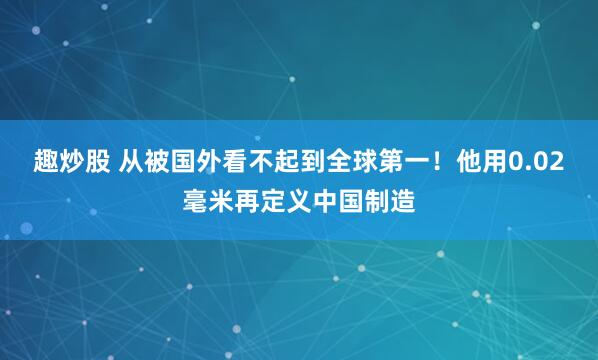 趣炒股 从被国外看不起到全球第一！他用0.02毫米再定义中国制造